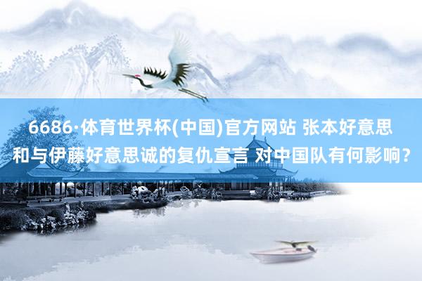 6686·体育世界杯(中国)官方网站 张本好意思和与伊藤好意思诚的复仇宣言 对中国队有何影响？