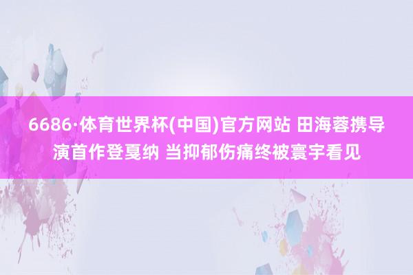 6686·体育世界杯(中国)官方网站 田海蓉携导演首作登戛纳 当抑郁伤痛终被寰宇看见