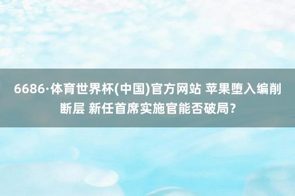 6686·体育世界杯(中国)官方网站 苹果堕入编削断层 新任首席实施官能否破局?