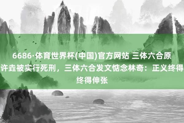 6686·体育世界杯(中国)官方网站 三体六合原CEO许垚被实行死刑,三体六合发文惦念林奇:正义终得伸张