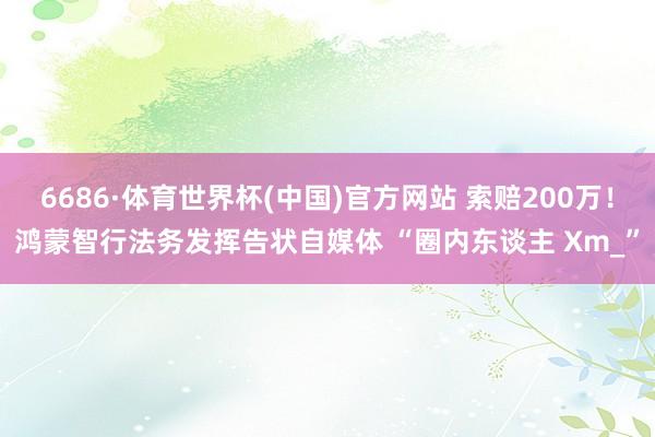 6686·体育世界杯(中国)官方网站 索赔200万!鸿蒙智行法务发挥告状自媒体 “圈内东谈主 Xm_”