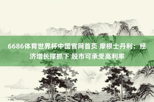 6686体育世界杯中国官网首页 摩根士丹利:经济增长撑抓下 股市可承受高利率