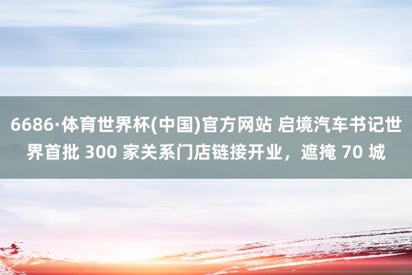 6686·体育世界杯(中国)官方网站 启境汽车书记世界首批 300 家关系门店链接开业,遮掩 70 城
