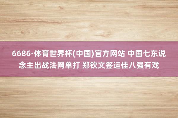 6686·体育世界杯(中国)官方网站 中国七东说念主出战法网单打 郑钦文签运佳八强有戏