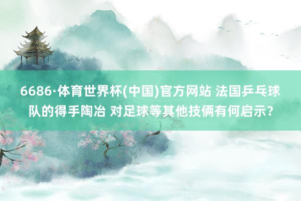6686·体育世界杯(中国)官方网站 法国乒乓球队的得手陶冶 对足球等其他技俩有何启示？