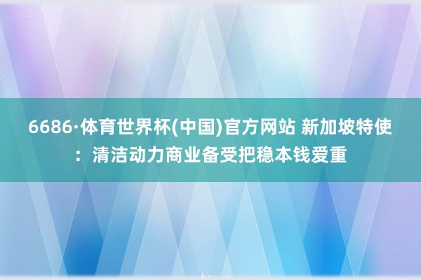 6686·体育世界杯(中国)官方网站 新加坡特使:清洁动力商业备受把稳本钱爱重