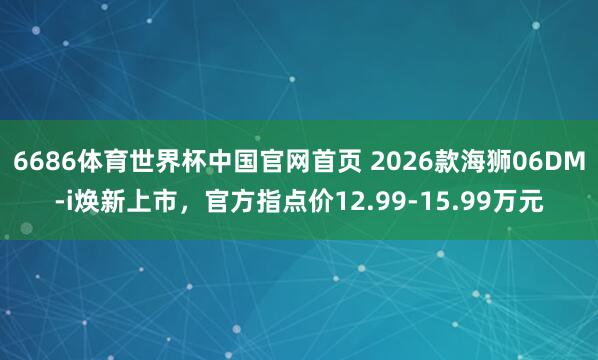 6686体育世界杯中国官网首页 2026款海狮06DM-i焕新上市，官方指点价12.99-15.99万元