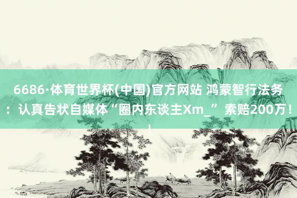 6686·体育世界杯(中国)官方网站 鸿蒙智行法务:认真告状自媒体“圈内东谈主Xm_” 索赔200万!