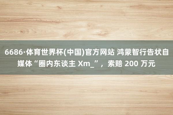 6686·体育世界杯(中国)官方网站 鸿蒙智行告状自媒体“圈内东谈主 Xm_”，索赔 200 万元