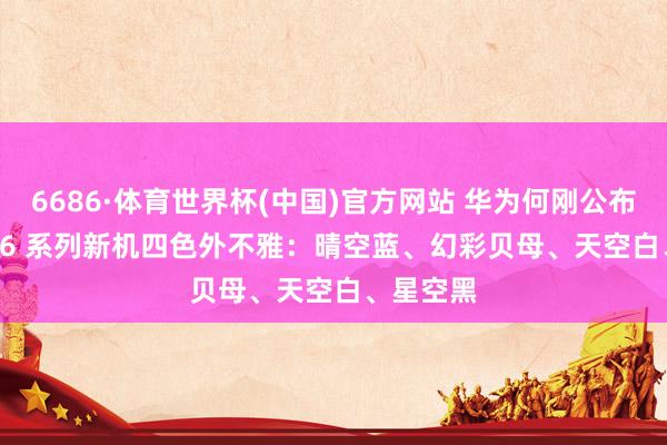 6686·体育世界杯(中国)官方网站 华为何刚公布 nova 16 系列新机四色外不雅:晴空蓝、幻彩贝母、天空白、星空黑