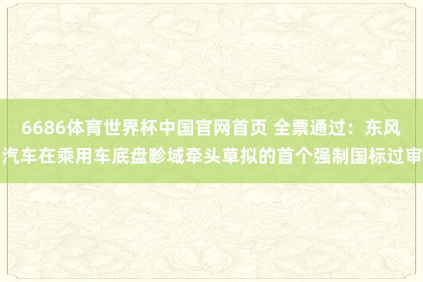 6686体育世界杯中国官网首页 全票通过:东风汽车在乘用车底盘畛域牵头草拟的首个强制国标过审