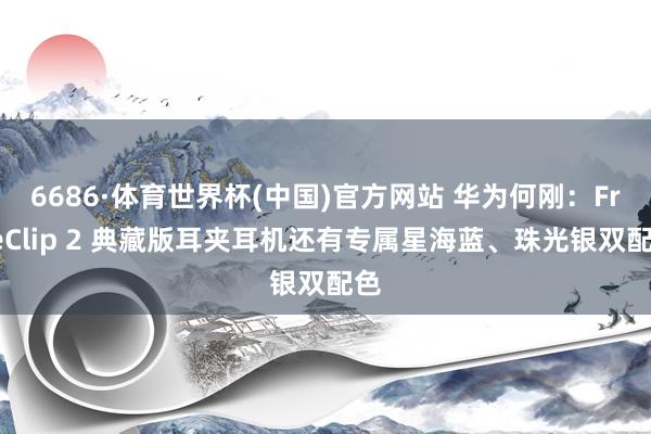 6686·体育世界杯(中国)官方网站 华为何刚:FreeClip 2 典藏版耳夹耳机还有专属星海蓝、珠光银双配色