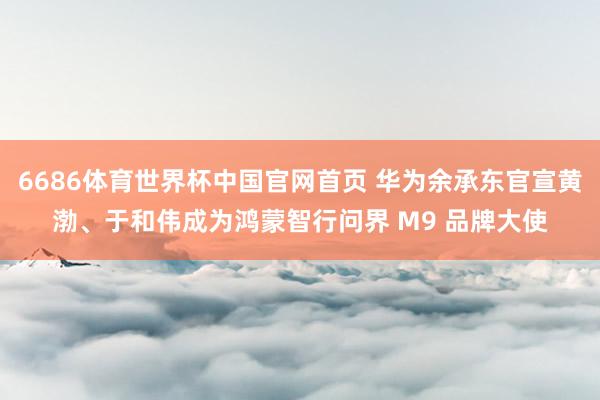6686体育世界杯中国官网首页 华为余承东官宣黄渤、于和伟成为鸿蒙智行问界 M9 品牌大使