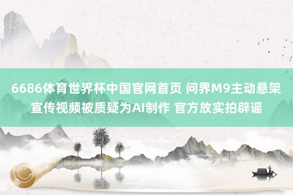6686体育世界杯中国官网首页 问界M9主动悬架宣传视频被质疑为AI制作 官方放实拍辟谣