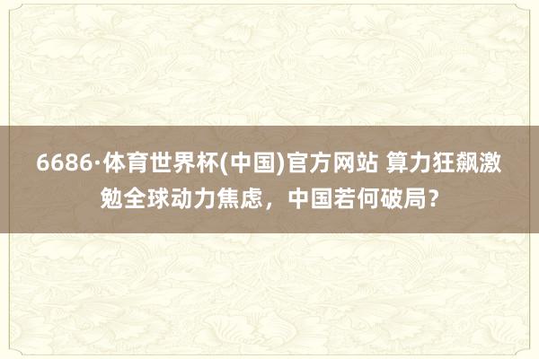 6686·体育世界杯(中国)官方网站 算力狂飙激勉全球动力焦虑，中国若何破局？