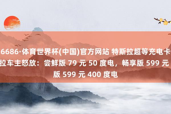 6686·体育世界杯(中国)官方网站 特斯拉超等充电卡向非特斯拉车主怒放：尝鲜版 79 元 50 度电，畅享版 599 元 400 度电