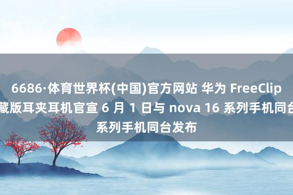 6686·体育世界杯(中国)官方网站 华为 FreeClip 2 典藏版耳夹耳机官宣 6 月 1 日与 nova 16 系列手机同台发布