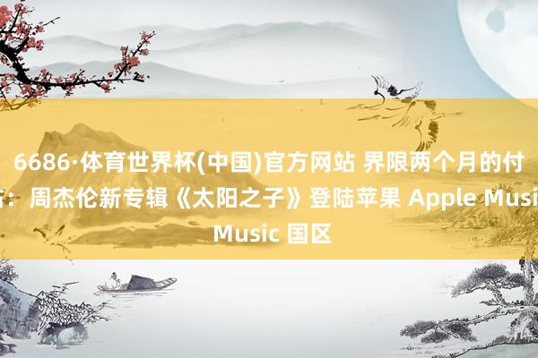 6686·体育世界杯(中国)官方网站 界限两个月的付费独占:周杰伦新专辑《太阳之子》登陆苹果 Apple Music 国区