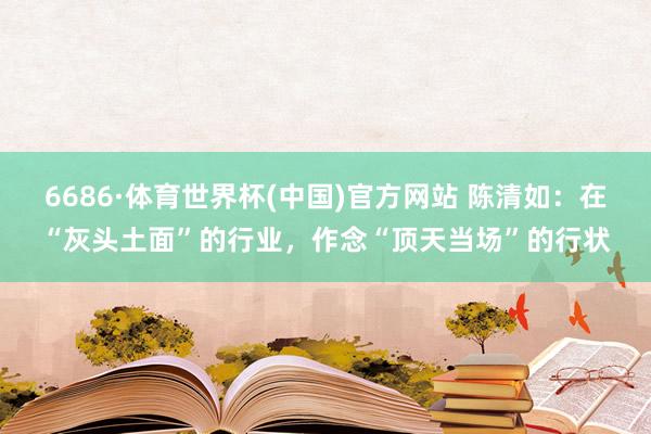 6686·体育世界杯(中国)官方网站 陈清如:在“灰头土面”的行业,作念“顶天当场”的行状