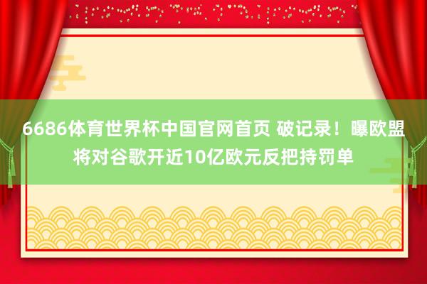 6686体育世界杯中国官网首页 破记录!曝欧盟将对谷歌开近10亿欧元反把持罚单