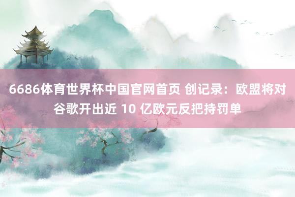 6686体育世界杯中国官网首页 创记录：欧盟将对谷歌开出近 10 亿欧元反把持罚单