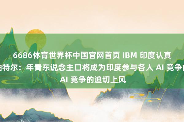 6686体育世界杯中国官网首页 IBM 印度认真东说念主帕特尔:年青东说念主口将成为印度参与各人 AI 竞争的迫切上风