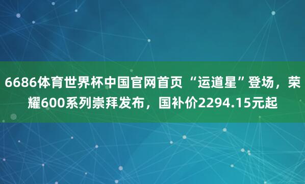 6686体育世界杯中国官网首页 “运道星”登场,荣耀600系列崇拜发布,国补价2294.15元起
