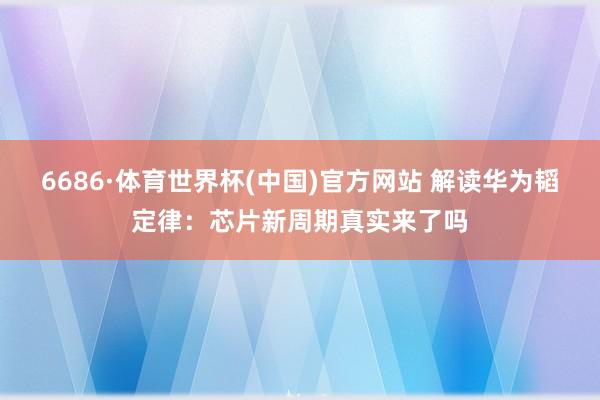 6686·体育世界杯(中国)官方网站 解读华为韬定律：芯片新周期真实来了吗