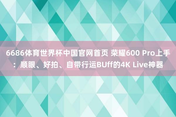 6686体育世界杯中国官网首页 荣耀600 Pro上手:顺眼、好拍、自带行运BUff的4K Live神器