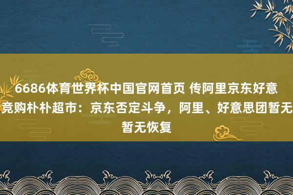6686体育世界杯中国官网首页 传阿里京东好意思团竞购朴朴超市：京东否定斗争，阿里、好意思团暂无恢复