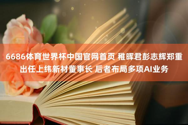 6686体育世界杯中国官网首页 稚晖君彭志辉郑重出任上纬新材董事长 后者布局多项AI业务