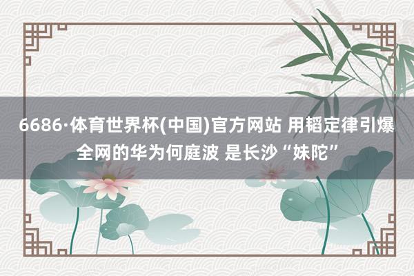 6686·体育世界杯(中国)官方网站 用韬定律引爆全网的华为何庭波 是长沙“妹陀”