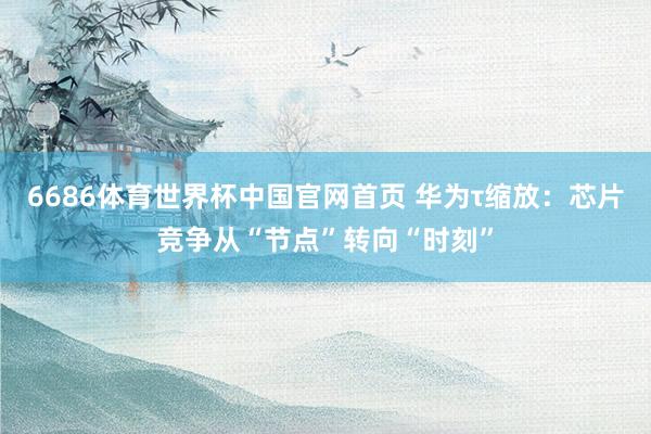 6686体育世界杯中国官网首页 华为τ缩放:芯片竞争从“节点”转向“时刻”