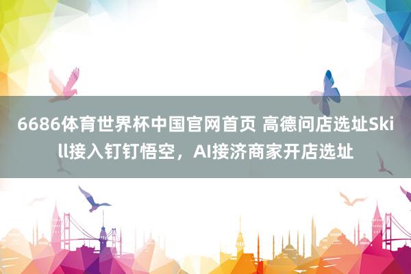 6686体育世界杯中国官网首页 高德问店选址Skill接入钉钉悟空,AI接济商家开店选址
