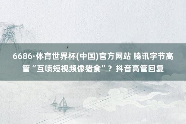 6686·体育世界杯(中国)官方网站 腾讯字节高管“互喷短视频像猪食”?抖音高管回复