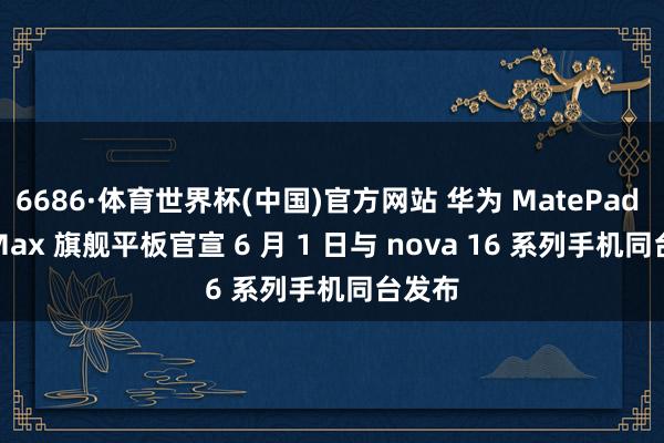 6686·体育世界杯(中国)官方网站 华为 MatePad Pro Max 旗舰平板官宣 6 月 1 日与 nova 16 系列手机同台发布
