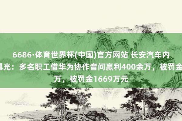 6686·体育世界杯(中国)官方网站 长安汽车内幕交游案曝光:多名职工借华为协作音问赢利400余万,被罚金1669万元