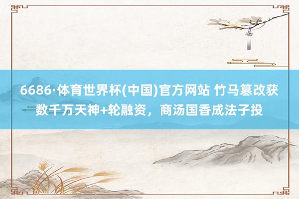 6686·体育世界杯(中国)官方网站 竹马篡改获数千万天神+轮融资,商汤国香成法子投