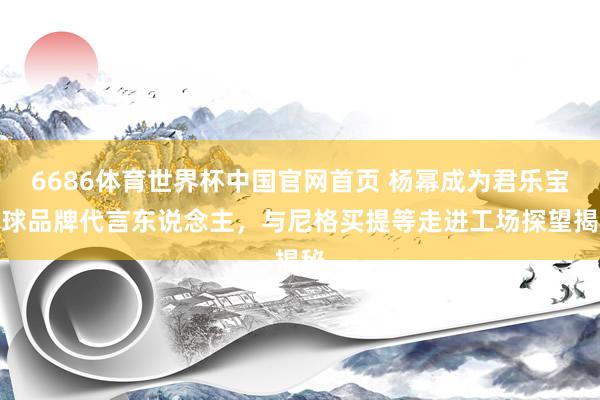 6686体育世界杯中国官网首页 杨幂成为君乐宝全球品牌代言东说念主,与尼格买提等走进工场探望揭秘