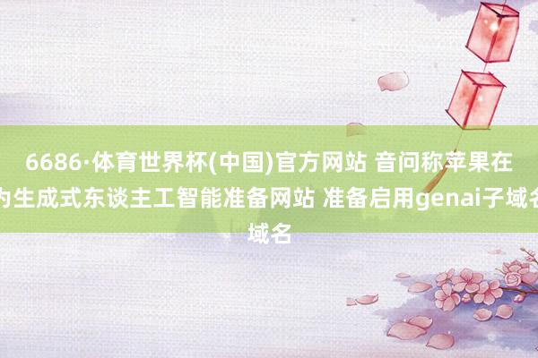 6686·体育世界杯(中国)官方网站 音问称苹果在为生成式东谈主工智能准备网站 准备启用genai子域名