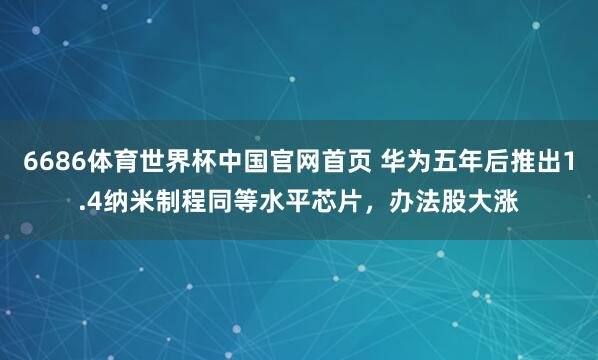 6686体育世界杯中国官网首页 华为五年后推出1.4纳米制程同等水平芯片,办法股大涨
