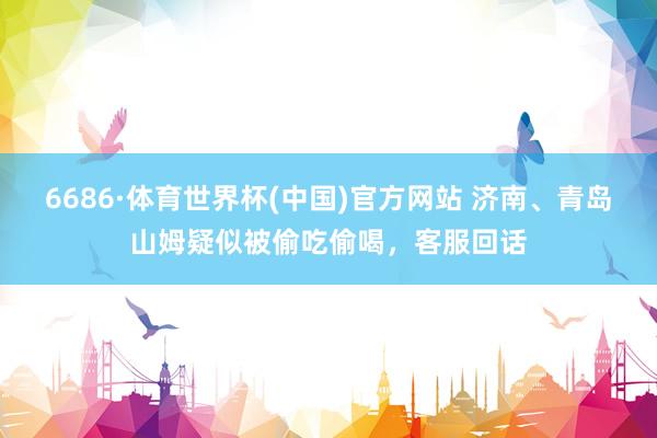 6686·体育世界杯(中国)官方网站 济南、青岛山姆疑似被偷吃偷喝,客服回话