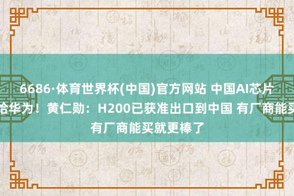 6686·体育世界杯(中国)官方网站 中国AI芯片市集已让给华为!黄仁勋:H200已获准出口到中国 有厂商能买就更棒了