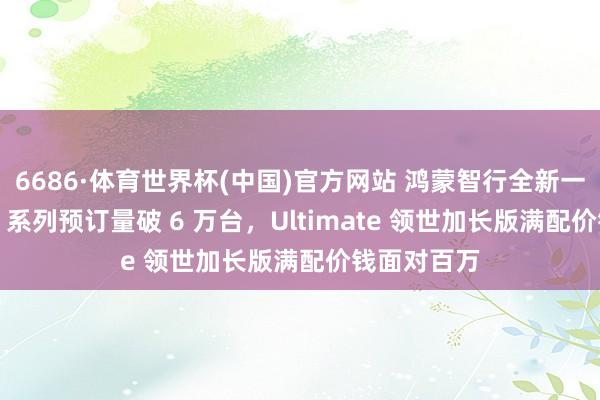 6686·体育世界杯(中国)官方网站 鸿蒙智行全新一代问界 M9 系列预订量破 6 万台,Ultimate 领世加长版满配价钱面对百万
