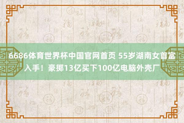 6686体育世界杯中国官网首页 55岁湖南女首富入手!豪掷13亿买下100亿电脑外壳厂