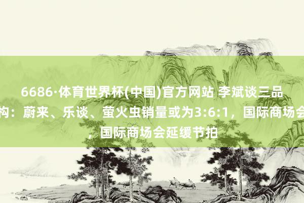 6686·体育世界杯(中国)官方网站 李斌谈三品牌弥远结构:蔚来、乐谈、萤火虫销量或为3:6:1,国际商场会延缓节拍