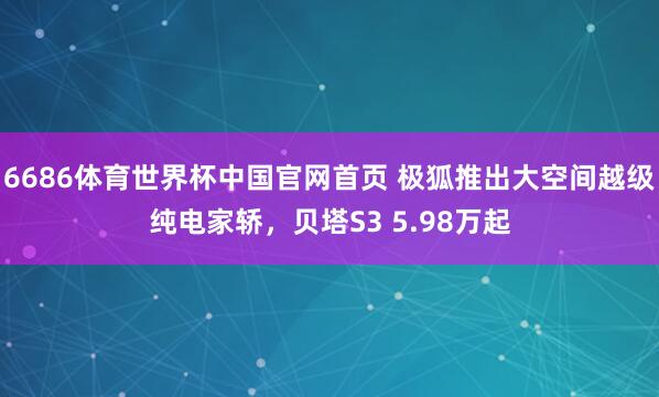 6686体育世界杯中国官网首页 极狐推出大空间越级纯电家轿,贝塔S3 5.98万起