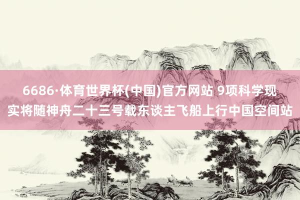 6686·体育世界杯(中国)官方网站 9项科学现实将随神舟二十三号载东谈主飞船上行中国空间站