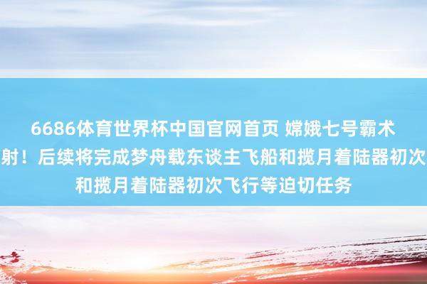 6686体育世界杯中国官网首页 嫦娥七号霸术于下半年择机辐射!后续将完成梦舟载东谈主飞船和揽月着陆器初次飞行等迫切任务