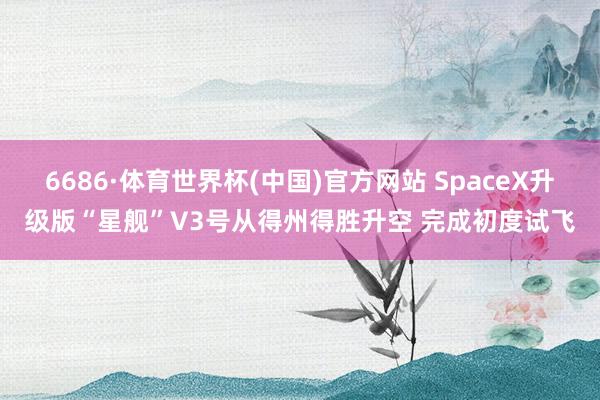6686·体育世界杯(中国)官方网站 SpaceX升级版“星舰”V3号从得州得胜升空 完成初度试飞
